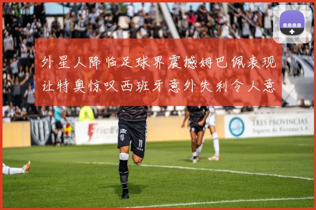 外星人降临足球界震撼姆巴佩表现让特奥惊叹西班牙意外失利令人意外
