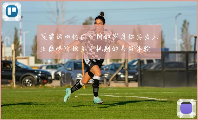 莫雷诺回忆在中国的岁月称其为人生巅峰阶段无可挑剔的美好体验