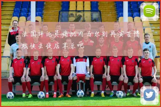 法国评论员痛批内马尔别再演苦情戏快去夜店享乐吧