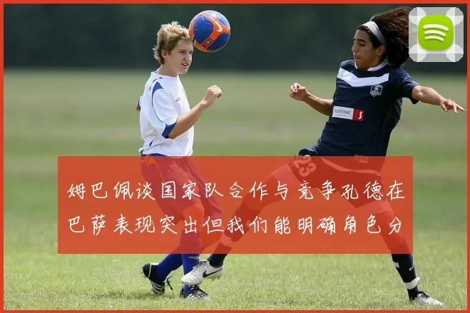 姆巴佩谈国家队合作与竞争孔德在巴萨表现突出但我们能明确角色分工