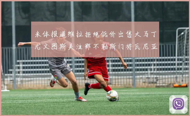 米体报道维拉拒绝低价出售大马丁尤文图斯关注那不勒斯门将瓦尼亚
