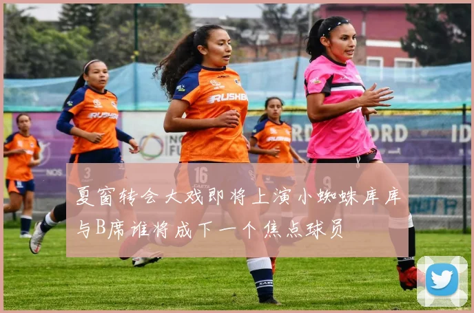 夏窗转会大戏即将上演小蜘蛛库库与B席谁将成下一个焦点球员