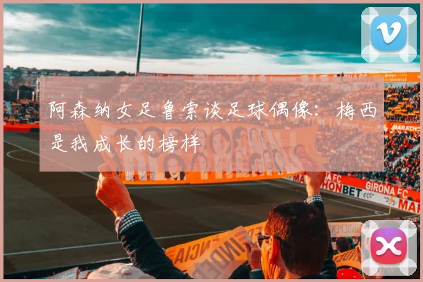 阿森纳女足鲁索谈足球偶像：梅西是我成长的榜样