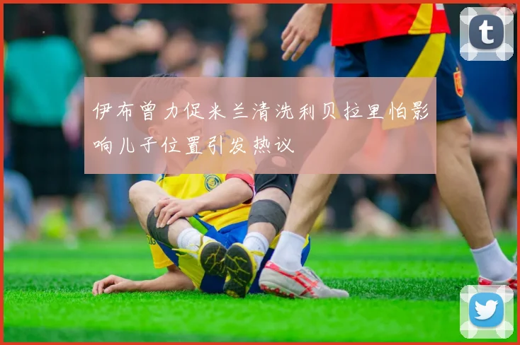 伊布曾力促米兰清洗利贝拉里怕影响儿子位置引发热议