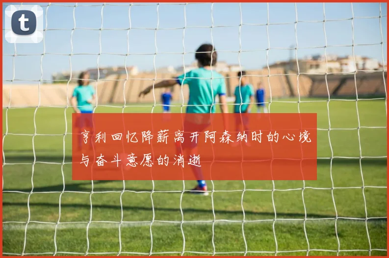 亨利回忆降薪离开阿森纳时的心境与奋斗意愿的消逝