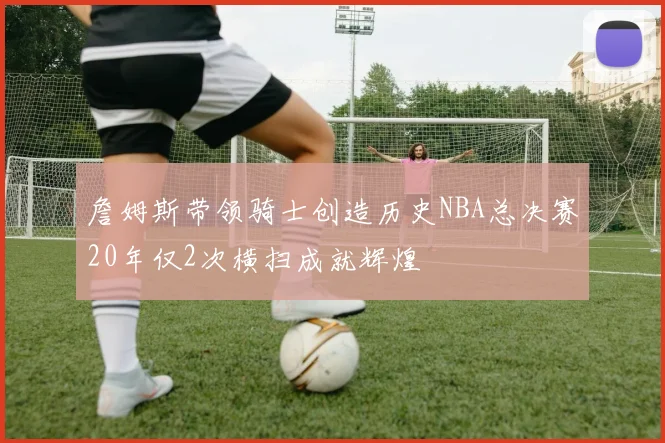 詹姆斯带领骑士创造历史NBA总决赛20年仅2次横扫成就辉煌