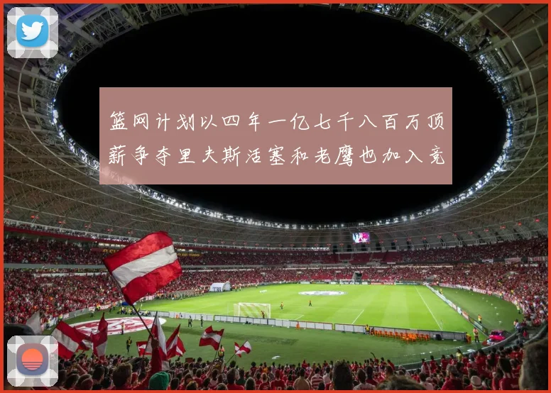 篮网计划以四年一亿七千八百万顶薪争夺里夫斯活塞和老鹰也加入竞标行列