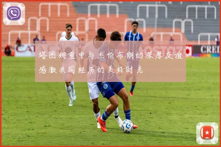 塔图姆重申与杰伦布朗的深厚友谊感激共同经历的美好时光