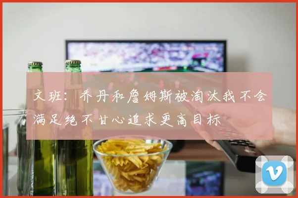 文班：乔丹和詹姆斯被淘汰我不会满足绝不甘心追求更高目标