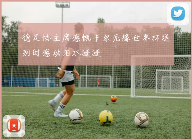 德足协主席感慨卡尔无缘世界杯送别时感动泪水涟涟
