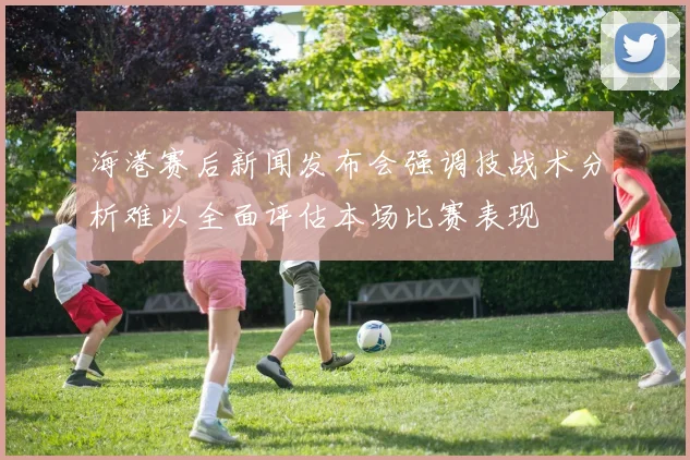 海港赛后新闻发布会强调技战术分析难以全面评估本场比赛表现