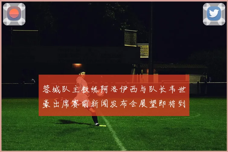 蓉城队主教练阿洛伊西与队长韦世豪出席赛前新闻发布会展望即将到来的比赛