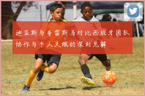 迪亚斯与夸雷斯马对比西班牙团队协作与个人天赋的深刻见解