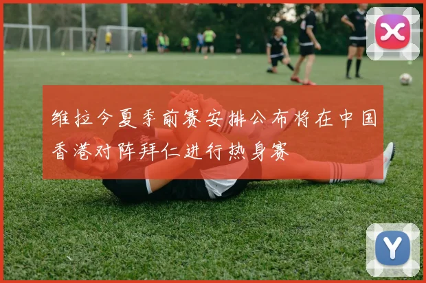 维拉今夏季前赛安排公布将在中国香港对阵拜仁进行热身赛