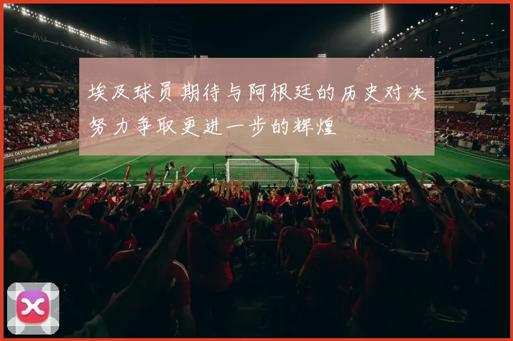 埃及球员期待与阿根廷的历史对决努力争取更进一步的辉煌