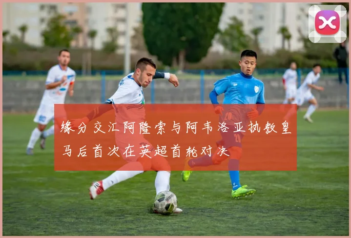 缘分交汇阿隆索与阿韦洛亚执教皇马后首次在英超首轮对决